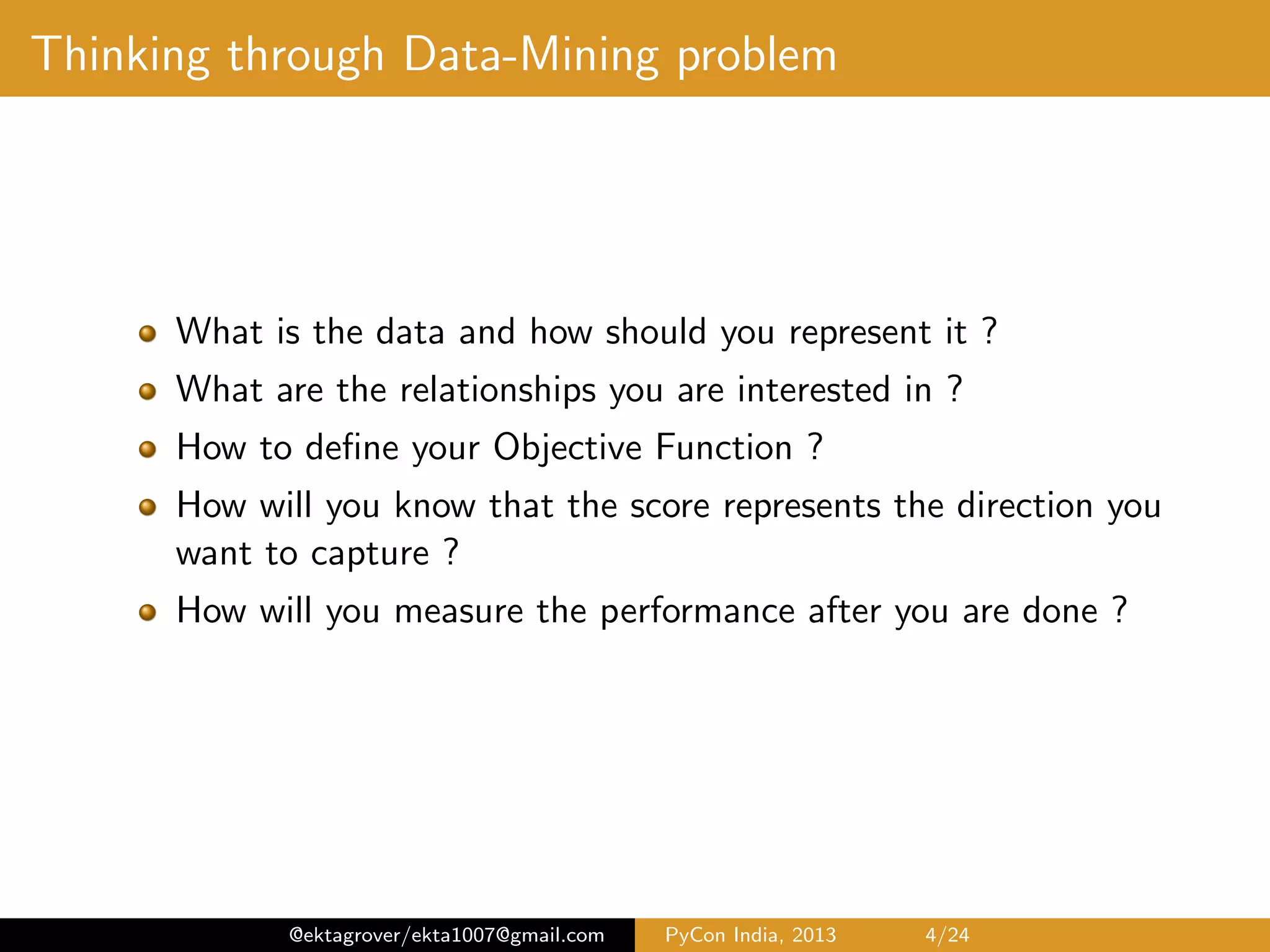 Thinking through Data-Mining problem What is the data and how should you represent it ? What are the relationships you are interested in ? How to deﬁne your Objective Function ? How will you know that the score represents the direction you want to capture ? How will you measure the performance after you are done ? @ektagrover/ekta1007@gmail.com PyCon India, 2013 4/26 