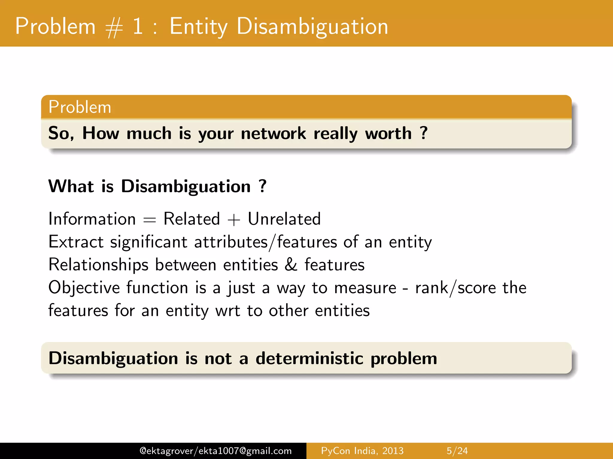 Problem # 1 : Entity Disambiguation Problem So, How much is your network really worth ? What is Disambiguation ? Information = Related + Unrelated Extract signiﬁcant attributes/features of an entity Relationships between entities & features Objective function is a just a way to measure - rank/score the features for an entity wrt to other entities Disambiguation is not a deterministic problem @ektagrover/ekta1007@gmail.com PyCon India, 2013 5/26 