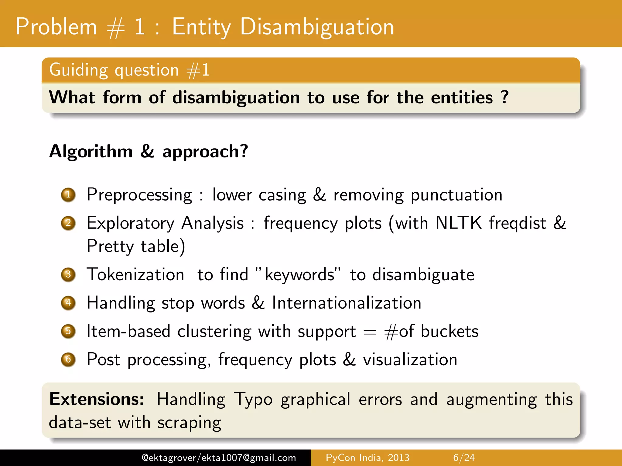 Problem # 1 : Entity Disambiguation Guiding question #1 What form of disambiguation to use for the entities ? Algorithm & approach 1 Preprocessing - lower casing & removing punctuation 2 Exploratory Analysis - frequency plots (with NLTK freqdist & Pretty table) 3 Tokenization to ﬁnd ”keywords” to disambiguate 4 Handling stop words & Internationalization 5 Frequent item-set mining with support = #of buckets 6 Post processing, frequency plots & visualization Extensions: Handling Typo graphical errors and augmenting this data-set with scraping @ektagrover/ekta1007@gmail.com PyCon India, 2013 6/26 
