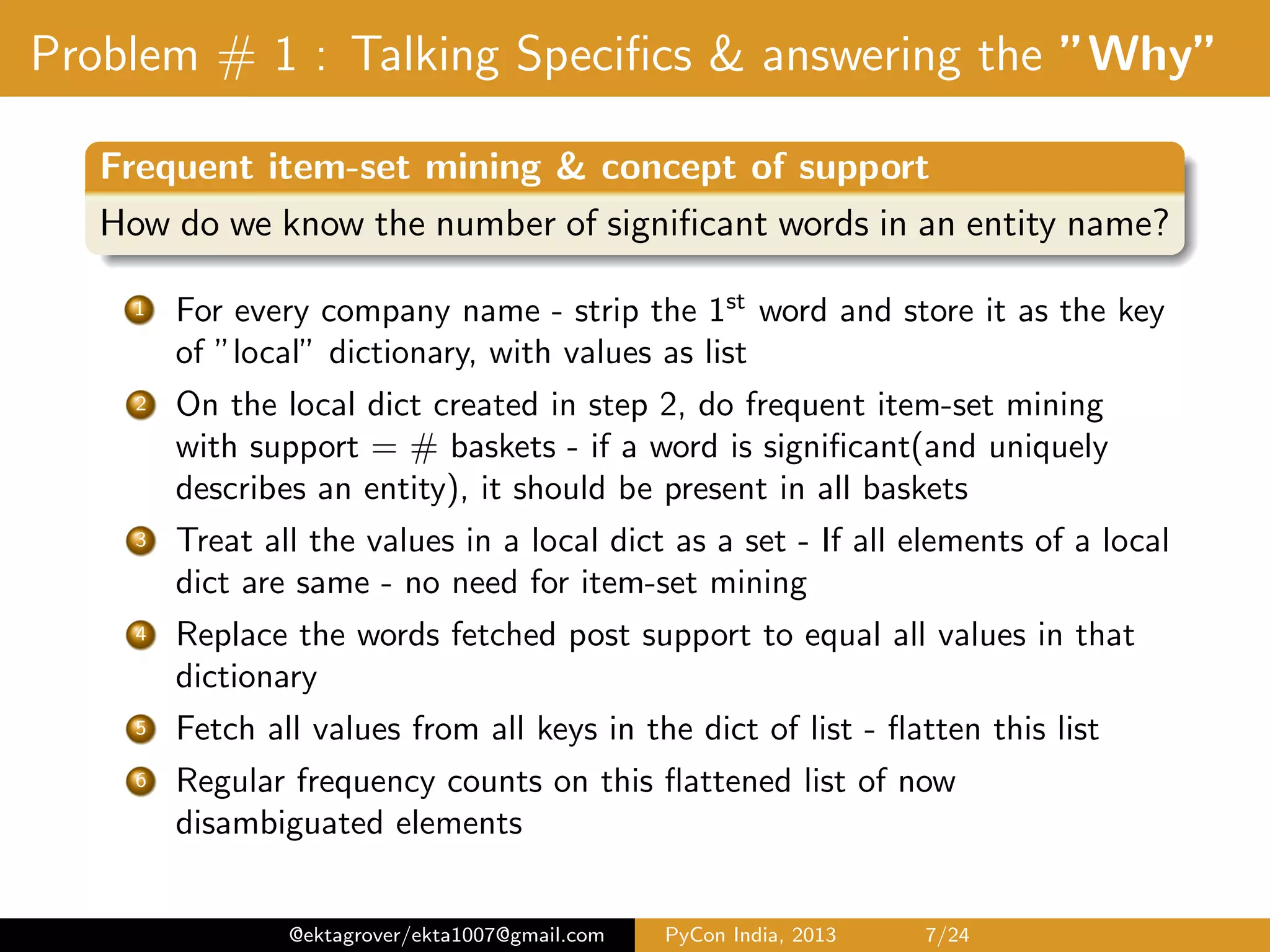 Problem # 1 : Talking Speciﬁcs & answering the ”Why” Frequent item-set mining & concept of support How do we know the number of signiﬁcant words in an entity name? 1 For every company name - strip the 1st word and store it as the key of ”local” dictionary, with values as list 2 On the local dict created in step 1, do frequent item-set mining with support = # baskets - if a word is signiﬁcant(and uniquely describes an entity), it should be present in all baskets 3 Treat all the values in a local dict as a set - If all elements of a local dict are same - no need for item-set mining 4 For every key - ﬁnd the smallest list of tokens(by length) and search the presence of all tokens iteratively till the support appears in less than #baskets 5 Replace the words fetched post support to equal all values in that dictionary 6 Fetch all values from all keys in the dict of list - ﬂatten this list 7 Regular frequency counts on this ﬂattened list of now disambiguated elements @ektagrover/ekta1007@gmail.com PyCon India, 2013 7/26 