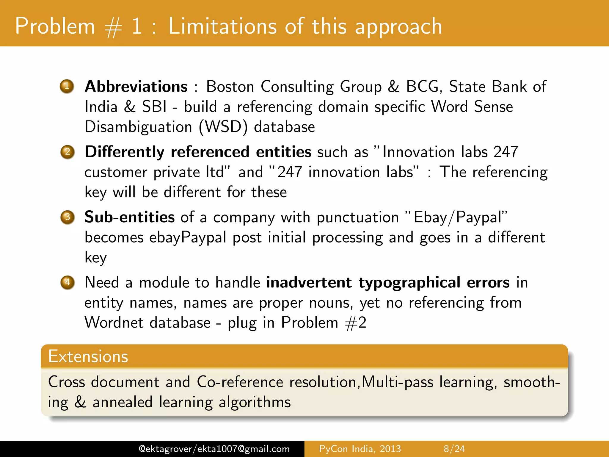 Problem # 1 : Limitations of this approach 1 Abbreviations : Boston Consulting Group & BCG, State Bank of India & SBI - build a referencing domain speciﬁc Word Sense Disambiguation (WSD) database 2 Diﬀerently referenced entities such as ”Innovation labs 247 customer private ltd” and ”247 innovation labs” : The referencing key will be diﬀerent for these 3 Sub-entities of a company with punctuation ”Ebay/Paypal” - the ”key” depends on how we choose to treat the punctuation for {/,:,-} 4 Need a module to handle inadvertent typographical errors in entity names, names are proper nouns, yet no referencing from Wordnet database - plug in Problem #2 Extensions Cross document and Co-reference resolution,Multi-pass learning, smooth- ing & annealed learning algorithms @ektagrover/ekta1007@gmail.com PyCon India, 2013 8/26 