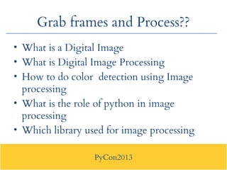 PyCon2013
Grab frames and Process??
• What is a Digital Image
• What is Digital Image Processing
• How to do color detecti...