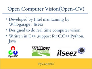 PyCon2013
Open Computer Vision(Open-CV)
• Developed by Intel maintaining by
Willogarage , Itseez
• Designed to do real tim...
