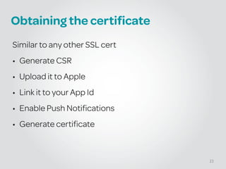 Obtaining the certificate
Similar to any other SSL cert
• Generate CSR
• Upload it to Apple
• Link it to your App Id
• Enable Push Notifications
• Generate certificate
23
 