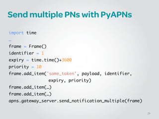 Send multiple PNs with PyAPNs
!
import time	
…	
frame = Frame()!
identifier = 1!
expiry = time.time()+3600!
priority = 10!
frame.add_item('some_token', payload, identifier, 	
	 	 	 	 	 expiry, priority)	
frame.add_item(…)	
frame.add_item(…)	
apns.gateway_server.send_notification_multiple(frame)
29
 