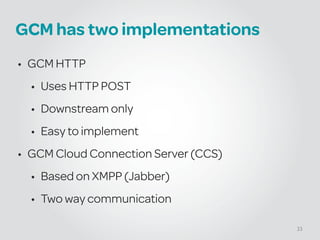 GCM has two implementations
• GCM HTTP
• Uses HTTP POST
• Downstream only
• Easy to implement
• GCM Cloud Connection Server (CCS)
• Based on XMPP (Jabber)
• Two way communication
33
 