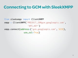 Connecting to GCM with SleekXMPP
!
!
from sleekxmpp import ClientXMPP	
xmpp = ClientXMPP('PROJECT_ID@gcm.googleapis.com', 	
	 	 	 	 	 	 'API_KEY')	
xmpp.connect(address=('gcm.googleapis.com', 5235), 	
	 	 	 	 	 use_ssl=True)
35
 
