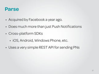 Parse
• Acquired by Facebook a year ago.
• Does much more than just Push Notifications
• Cross-platform SDKs
• iOS, Android, Windows Phone, etc.
• Uses a very simple REST API for sending PNs
37
 