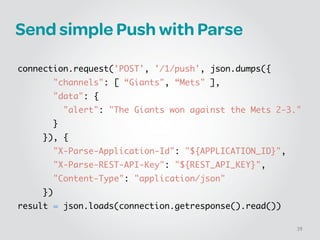 Send simple Push with Parse
!
connection.request('POST', '/1/push', json.dumps({	
       "channels": [ “Giants", “Mets" ],	
       "data": {	
         "alert": "The Giants won against the Mets 2-3."	
       }	
     }), {	
       "X-Parse-Application-Id": "${APPLICATION_ID}",	
       "X-Parse-REST-API-Key": "${REST_API_KEY}",	
       "Content-Type": "application/json"	
     })	
result = json.loads(connection.getresponse().read())
39
 