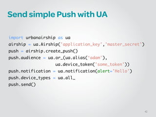 Send simple Push with UA
!
!
import urbanairship as ua	
airship = ua.Airship('application_key','master_secret')	
push = airship.create_push()	
push.audience = ua.or_(ua.alias(‘adam'),	
	 	 ua.device_token('some_token'))	
push.notification = ua.notification(alert='Hello')	
push.device_types = ua.all_	
push.send()
42
 