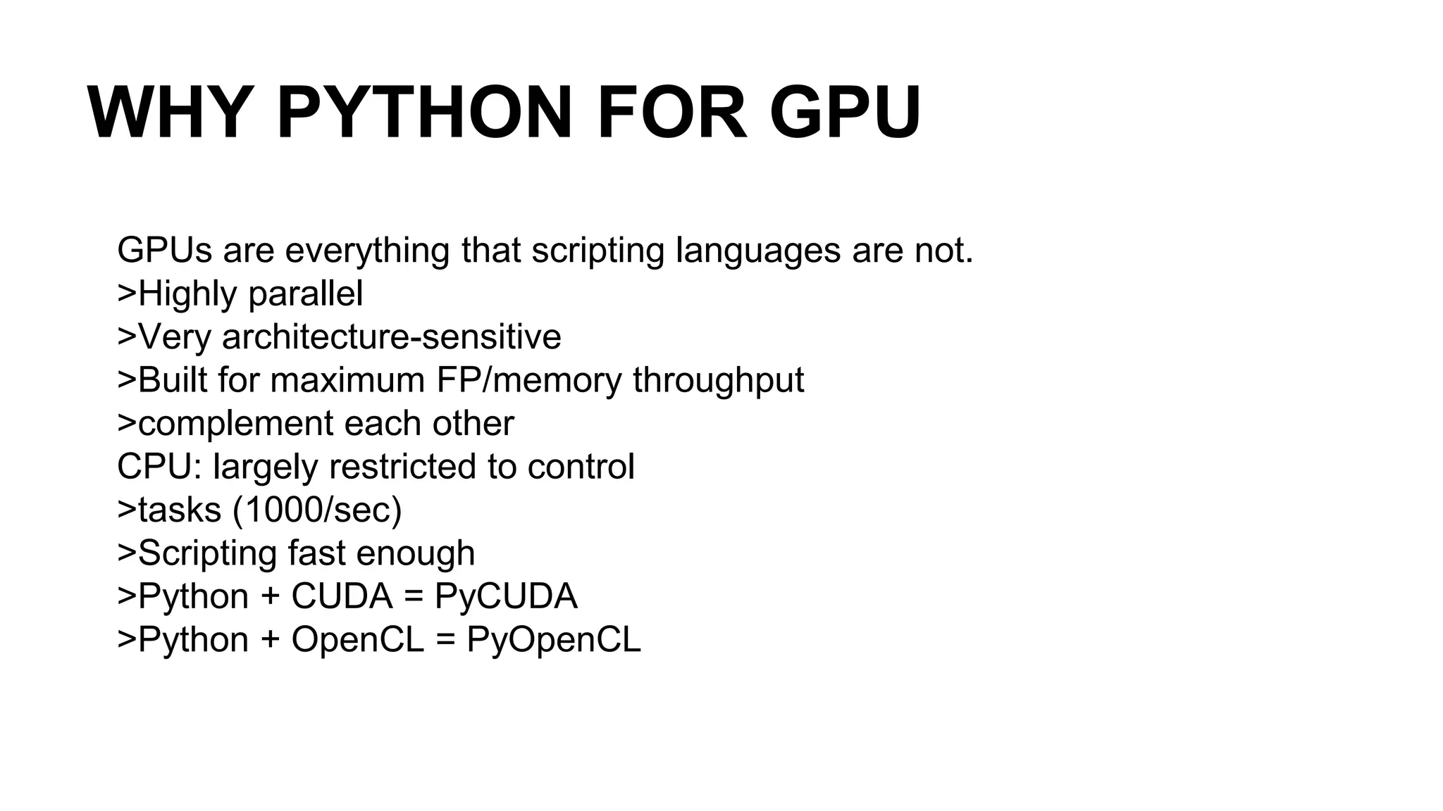 WHY PYTHON FOR GPU GPUs are everything that scripting languages are not. >Highly parallel >Very architecture-sensitive >Built for maximum FP/memory throughput >complement each other CPU: largely restricted to control >tasks (1000/sec) >Scripting fast enough >Python + CUDA = PyCUDA >Python + OpenCL = PyOpenCL 