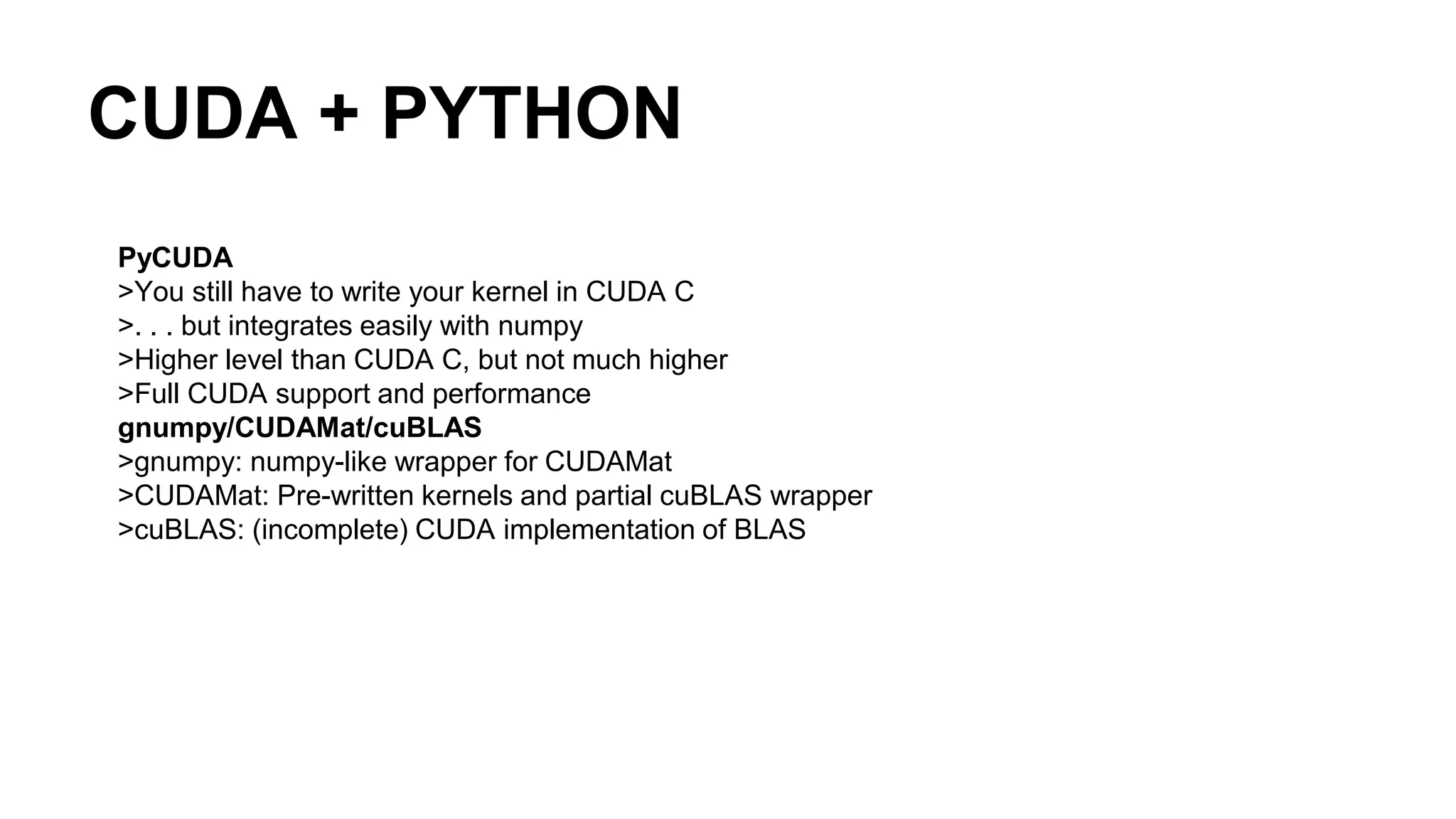 CUDA + PYTHON PyCUDA >You still have to write your kernel in CUDA C >. . . but integrates easily with numpy >Higher level than CUDA C, but not much higher >Full CUDA support and performance gnumpy/CUDAMat/cuBLAS >gnumpy: numpy-like wrapper for CUDAMat >CUDAMat: Pre-written kernels and partial cuBLAS wrapper >cuBLAS: (incomplete) CUDA implementation of BLAS 
