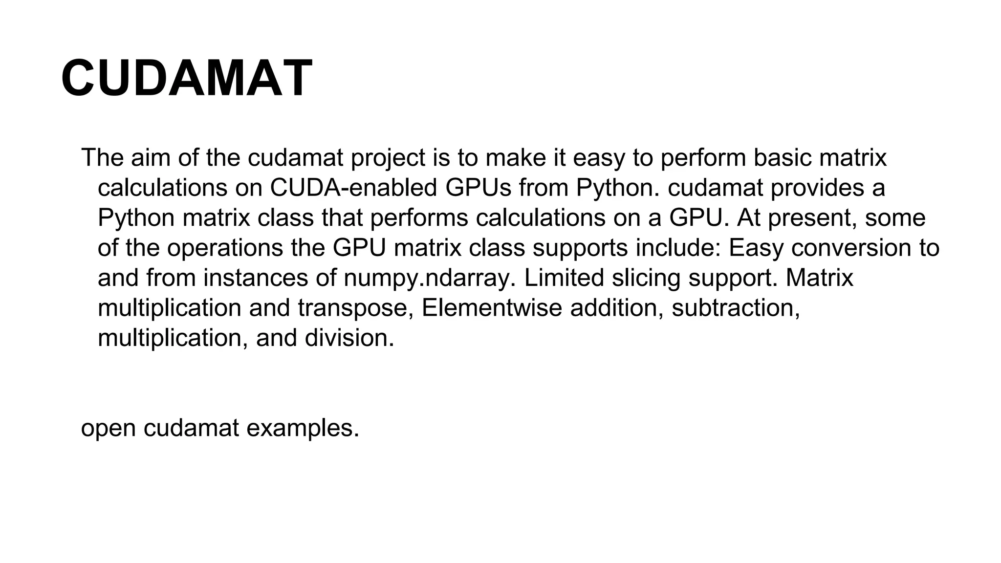 CUDAMAT The aim of the cudamat project is to make it easy to perform basic matrix calculations on CUDA-enabled GPUs from Python. cudamat provides a Python matrix class that performs calculations on a GPU. At present, some of the operations the GPU matrix class supports include: Easy conversion to and from instances of numpy.ndarray. Limited slicing support. Matrix multiplication and transpose, Elementwise addition, subtraction, multiplication, and division. open cudamat examples. 