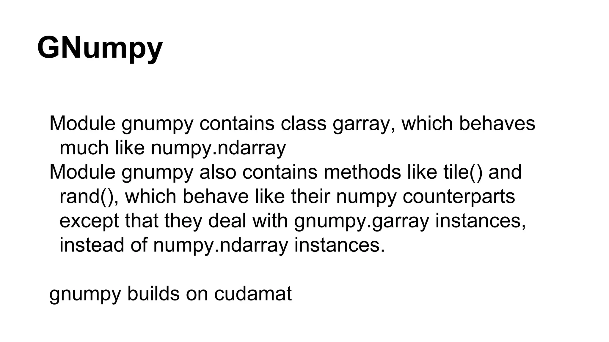 GNumpy Module gnumpy contains class garray, which behaves much like numpy.ndarray Module gnumpy also contains methods like tile() and rand(), which behave like their numpy counterparts except that they deal with gnumpy.garray instances, instead of numpy.ndarray instances. gnumpy builds on cudamat 
