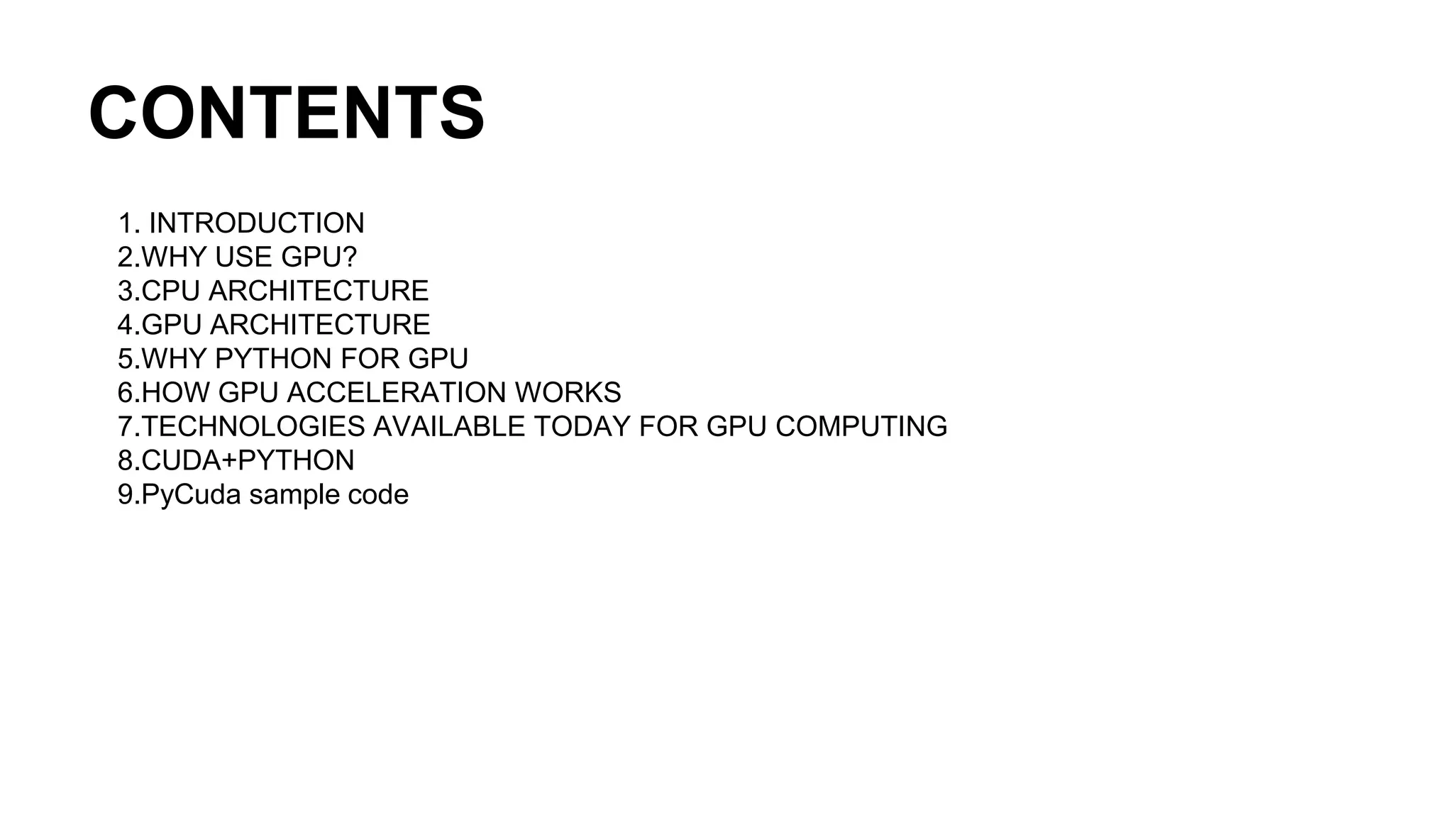 CONTENTS 1. INTRODUCTION 2.WHY USE GPU? 3.CPU ARCHITECTURE 4.GPU ARCHITECTURE 5.WHY PYTHON FOR GPU 6.HOW GPU ACCELERATION WORKS 7.TECHNOLOGIES AVAILABLE TODAY FOR GPU COMPUTING 8.CUDA+PYTHON 9.PyCuda sample code 