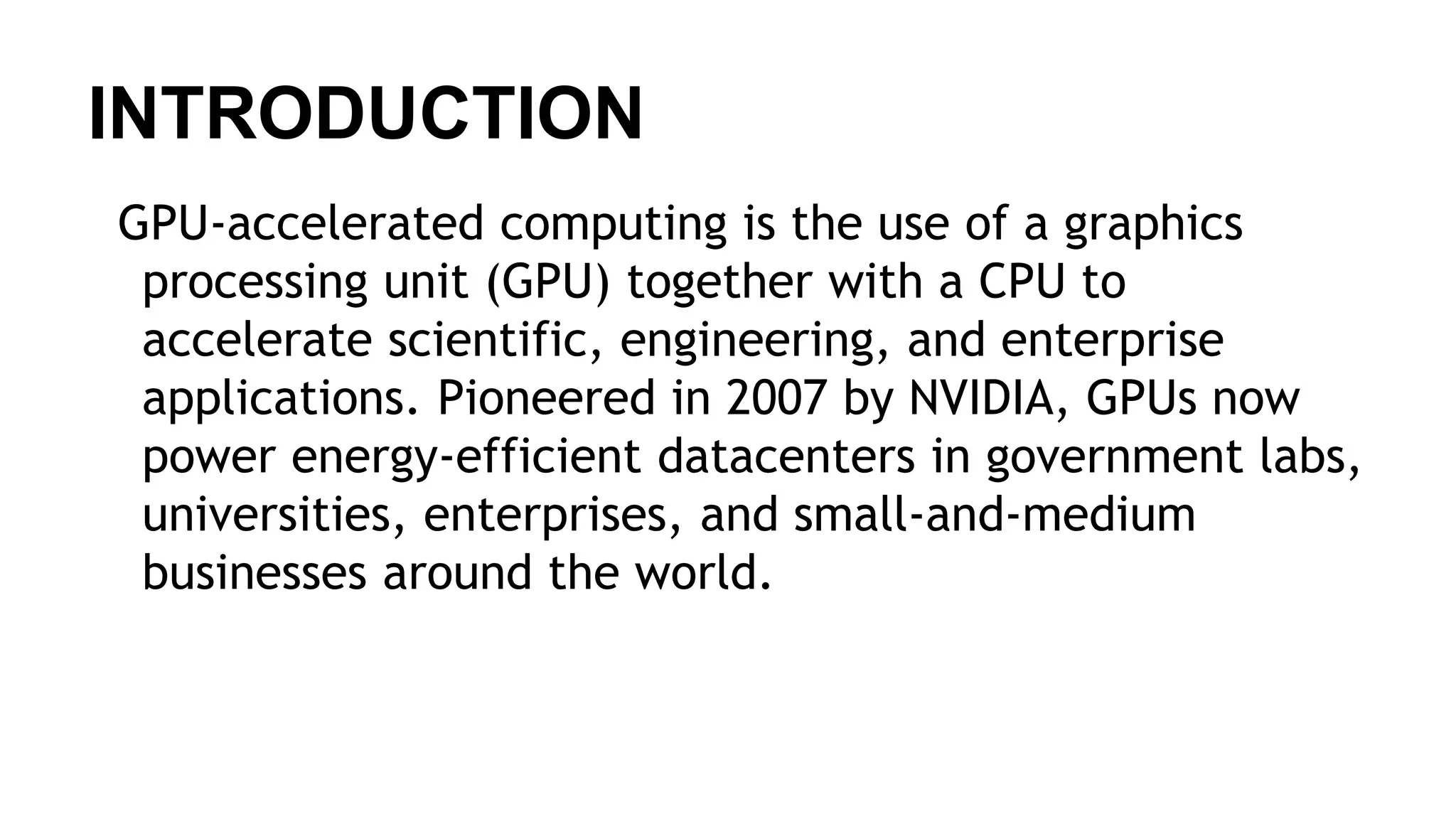 INTRODUCTION GPU-accelerated computing is the use of a graphics processing unit (GPU) together with a CPU to accelerate scientific, engineering, and enterprise applications. Pioneered in 2007 by NVIDIA, GPUs now power energy-efficient datacenters in government labs, universities, enterprises, and small-and-medium businesses around the world. 