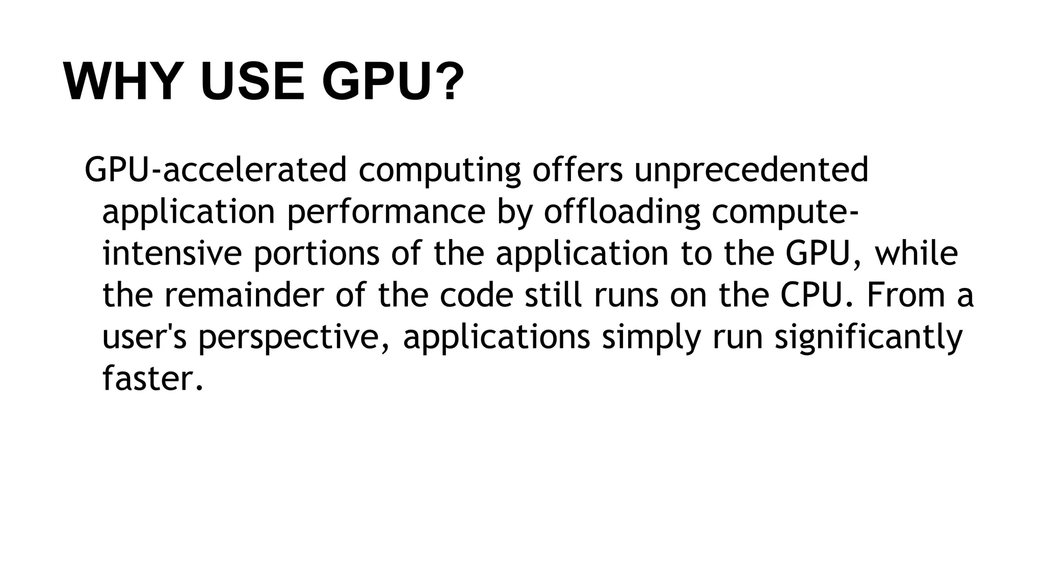 WHY USE GPU? GPU-accelerated computing offers unprecedented application performance by offloading compute- intensive portions of the application to the GPU, while the remainder of the code still runs on the CPU. From a user's perspective, applications simply run significantly faster. 