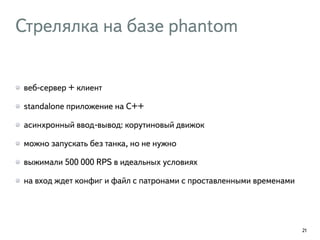 Стрелялка на базе phantom
веб-сервер + клиент
standalone приложение на C++
асинхронный ввод-вывод: корутиновый движок
можно запускать без танка, но не нужно
выжимали 500 000 RPS в идеальных условиях
на вход ждет конфиг и файл с патронами с проставленными временами
21
 