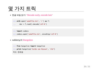 몇 가지 트릭 
한글 파일 읽기: "Decode early, encode late" 
>>> with open('somefile.txt', 'r') as f: 
... doc = f.read().decode('utf-8') 
>>> import codecs 
>>> codecs.open('somefile.txt', encoding='utf-8') 
sublee님의 Hangulize 
>>> from hangulize import hangulize 
>>> print hangulize('Guido van Rossum', 'nld') 
히도 판로쉼 
30 / 33 
 