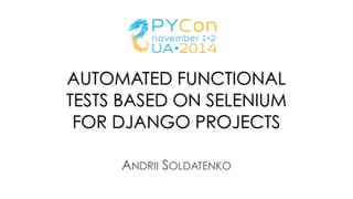 AUTOMATED FUNCTIONAL
TESTS BASED ON SELENIUM
FOR DJANGO PROJECTS
ANDRII SOLDATENKO
 