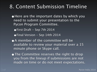 Pycon India 2014Draft
8. Content Submission Timeline
•Here are the important dates by which you
need to submit your presentation to the
Pycon Program Committee. 
•First Draft - Sep 7th 2014
•Final Version - Sep 14th 2014
•A member of the committee will be
available to review your material over a 15
minute phone or Skype call.
•The Committee reserves the right to drop
you from the lineup if submissions are not
made on time or do not meet expectations.
 