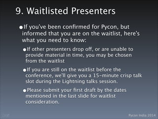Pycon India 2014Draft
9. Waitlisted Presenters
•If you’ve been conﬁrmed for Pycon, but
informed that you are on the waitlist, here’s
what you need to know:
•If other presenters drop off, or are unable to
provide material in time, you may be chosen
from the waitlist
•If you are still on the waitlist before the
conference, we’ll give you a 15-minute crisp talk
slot during the Lightning talks session.
•Please submit your ﬁrst draft by the dates
mentioned in the last slide for waitlist
consideration.
 