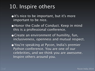 Pycon India 2014Draft
10. Inspire others
•It’s nice to be important, but it’s more
important to be nice.
•Honor the Code of Conduct. Keep in mind
this is a professional conference. 
•Create an environment of humility, fun,
inclusiveness, openness and mutual respect.
•You’re speaking at Pycon, India’s premier
Python conference. You are one of our
celebrities, and we think you are awesome.
Inspire others around you.
 