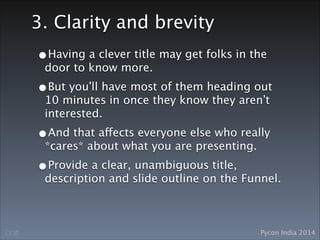 Pycon India 2014Draft
3. Clarity and brevity
•Having a clever title may get folks in the
door to know more.
•But you’ll have most of them heading out
10 minutes in once they know they aren’t
interested.
•And that affects everyone else who really
*cares* about what you are presenting.
•Provide a clear, unambiguous title,
description and slide outline on the Funnel.
 