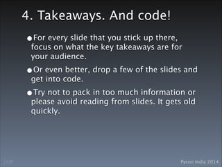 Pycon India 2014Draft
4. Takeaways. And code!
•For every slide that you stick up there,
focus on what the key takeaways are for
your audience.
•Or even better, drop a few of the slides and
get into code. 
•Try not to pack in too much information or
please avoid reading from slides. It gets old
quickly.
 