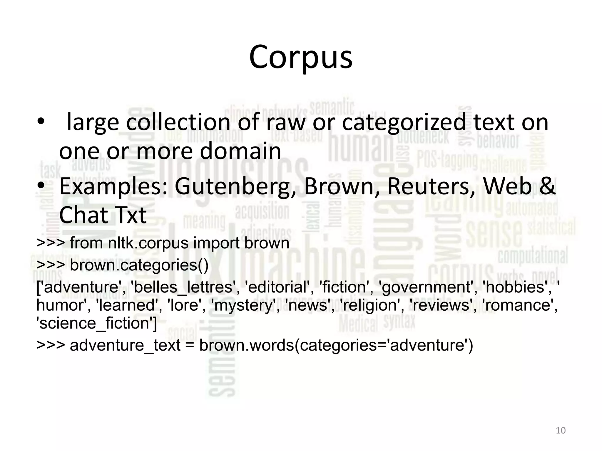 Corpus • large collection of raw or categorized text on one or more domain • Examples: Gutenberg, Brown, Reuters, Web & Chat Txt >>> from nltk.corpus import brown >>> brown.categories() ['adventure', 'belles_lettres', 'editorial', 'fiction', 'government', 'hobbies', ' humor', 'learned', 'lore', 'mystery', 'news', 'religion', 'reviews', 'romance', 'science_fiction'] >>> adventure_text = brown.words(categories='adventure') 10 