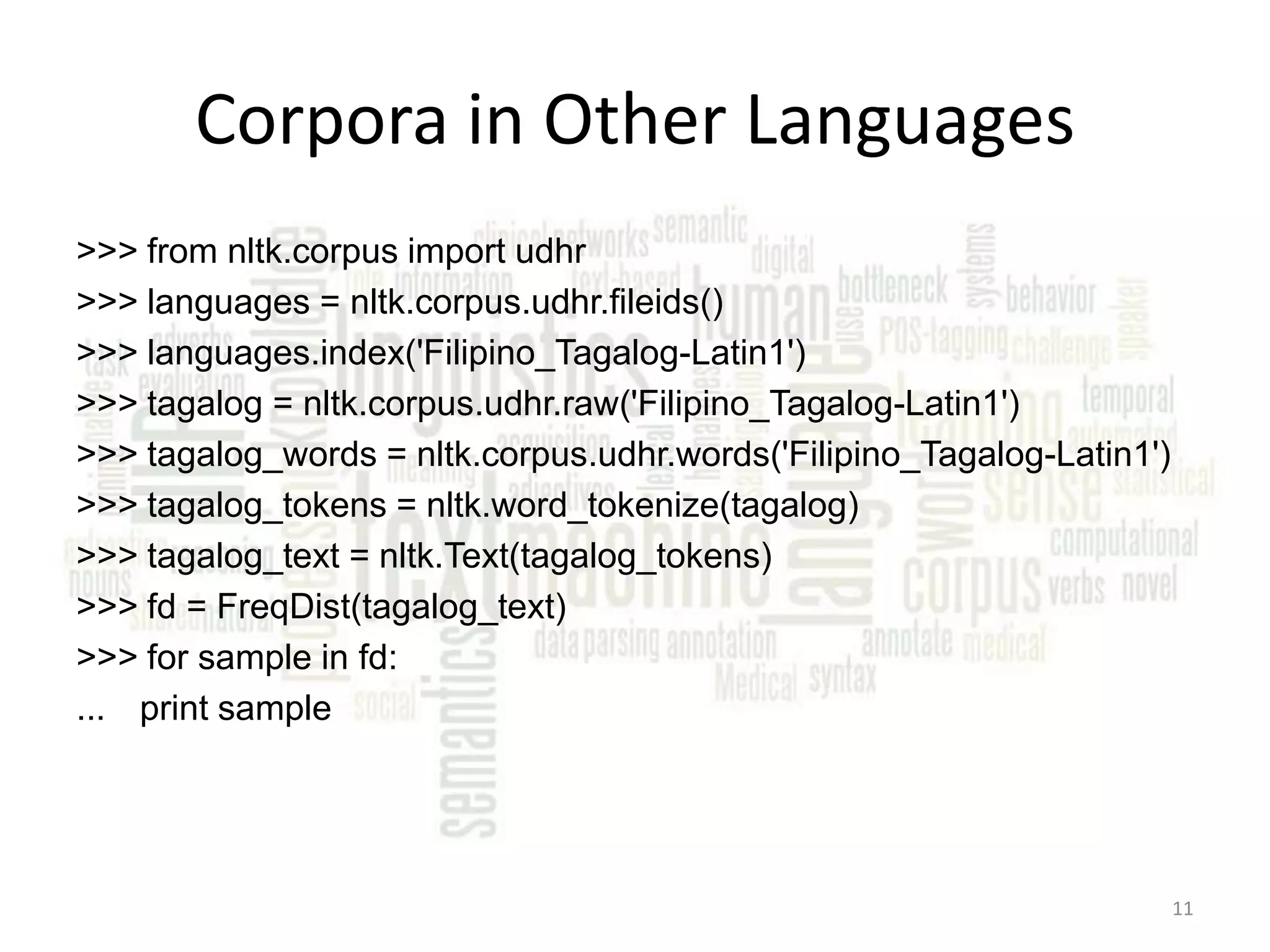 Corpora in Other Languages >>> from nltk.corpus import udhr >>> languages = nltk.corpus.udhr.fileids() >>> languages.index('Filipino_Tagalog-Latin1') >>> tagalog = nltk.corpus.udhr.raw('Filipino_Tagalog-Latin1') >>> tagalog_words = nltk.corpus.udhr.words('Filipino_Tagalog-Latin1') >>> tagalog_tokens = nltk.word_tokenize(tagalog) >>> tagalog_text = nltk.Text(tagalog_tokens) >>> fd = FreqDist(tagalog_text) >>> for sample in fd: ... print sample 11 