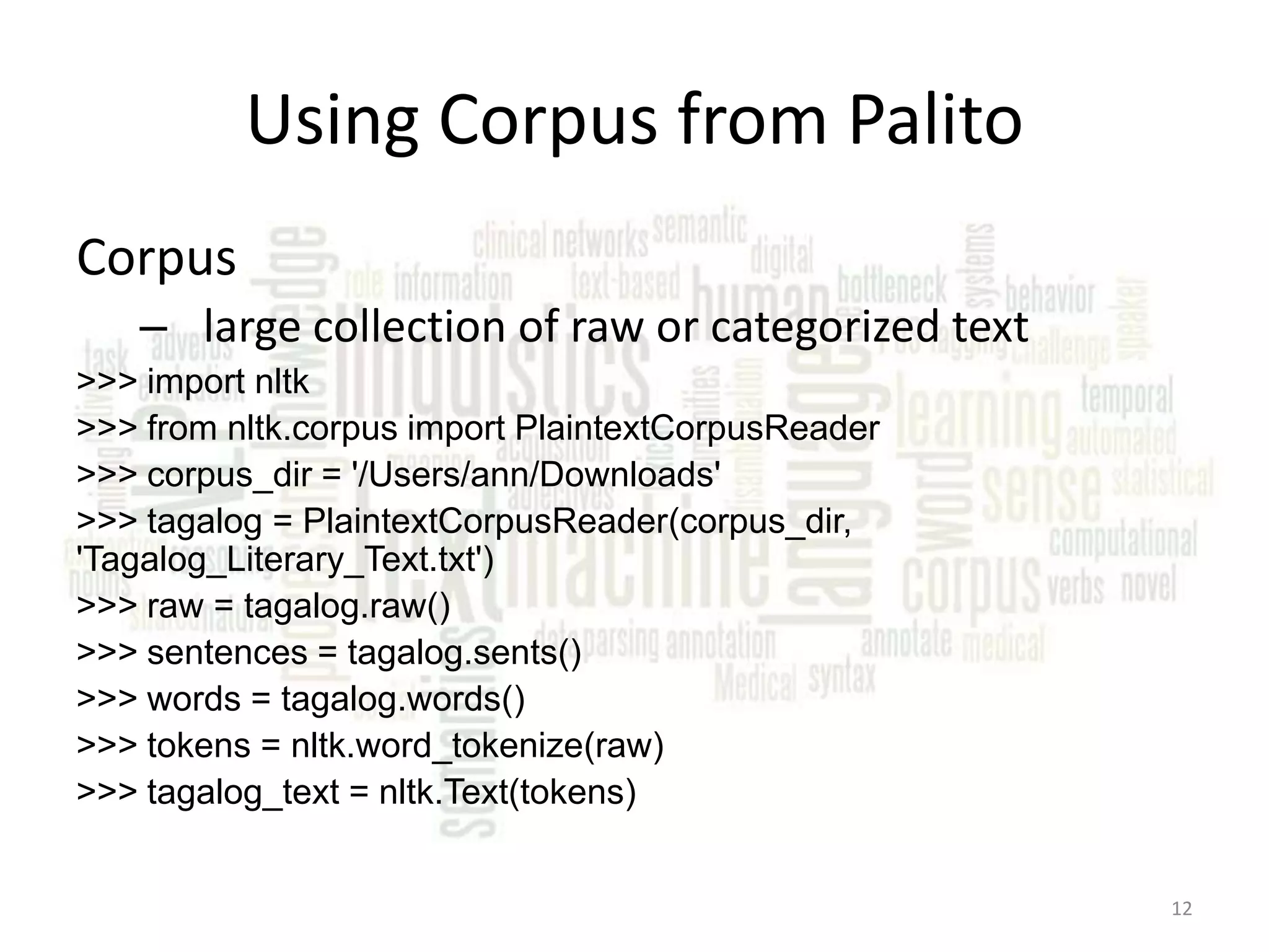 Using Corpus from Palito Corpus – large collection of raw or categorized text >>> import nltk >>> from nltk.corpus import PlaintextCorpusReader >>> corpus_dir = '/Users/ann/Downloads' >>> tagalog = PlaintextCorpusReader(corpus_dir, 'Tagalog_Literary_Text.txt') >>> raw = tagalog.raw() >>> sentences = tagalog.sents() >>> words = tagalog.words() >>> tokens = nltk.word_tokenize(raw) >>> tagalog_text = nltk.Text(tokens) 12 