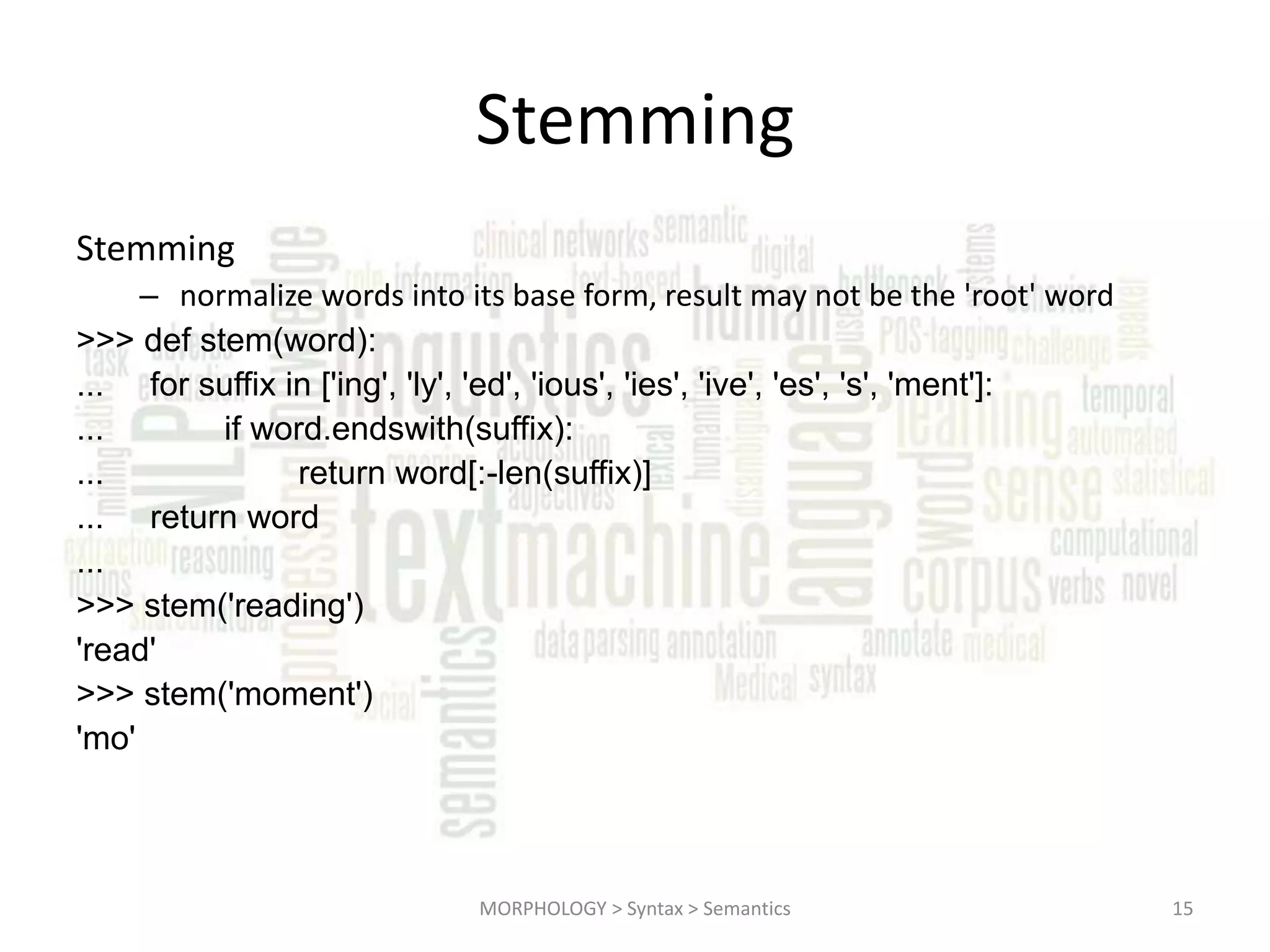 Stemming Stemming – normalize words into its base form, result may not be the 'root' word >>> def stem(word): ... for suffix in ['ing', 'ly', 'ed', 'ious', 'ies', 'ive', 'es', 's', 'ment']: ... if word.endswith(suffix): ... return word[:-len(suffix)] ... return word ... >>> stem('reading') 'read' >>> stem('moment') 'mo' MORPHOLOGY > Syntax > Semantics 15 
