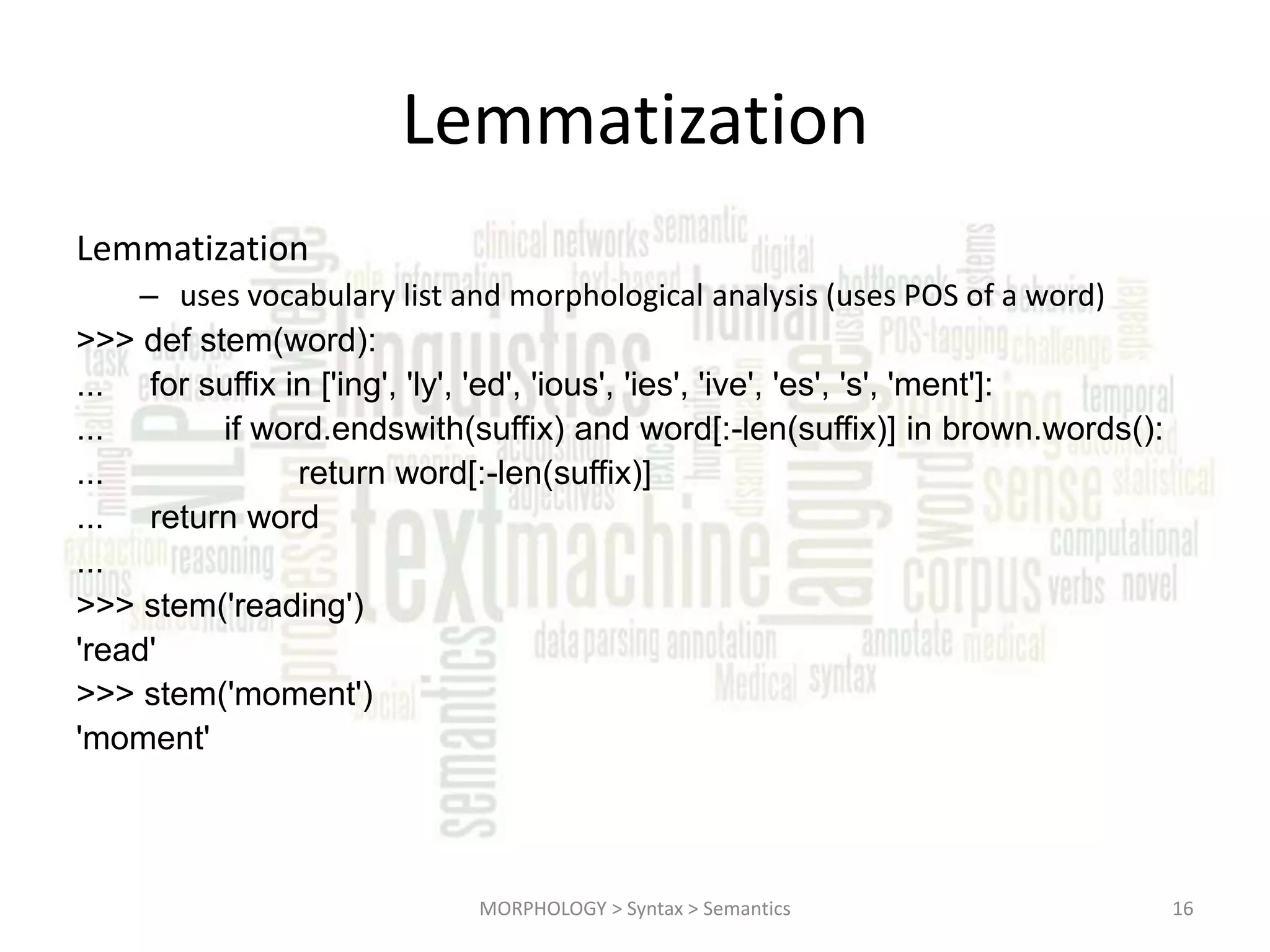 Lemmatization Lemmatization – uses vocabulary list and morphological analysis (uses POS of a word) >>> def stem(word): ... for suffix in ['ing', 'ly', 'ed', 'ious', 'ies', 'ive', 'es', 's', 'ment']: ... if word.endswith(suffix) and word[:-len(suffix)] in brown.words(): ... return word[:-len(suffix)] ... return word ... >>> stem('reading') 'read' >>> stem('moment') 'moment' MORPHOLOGY > Syntax > Semantics 16 