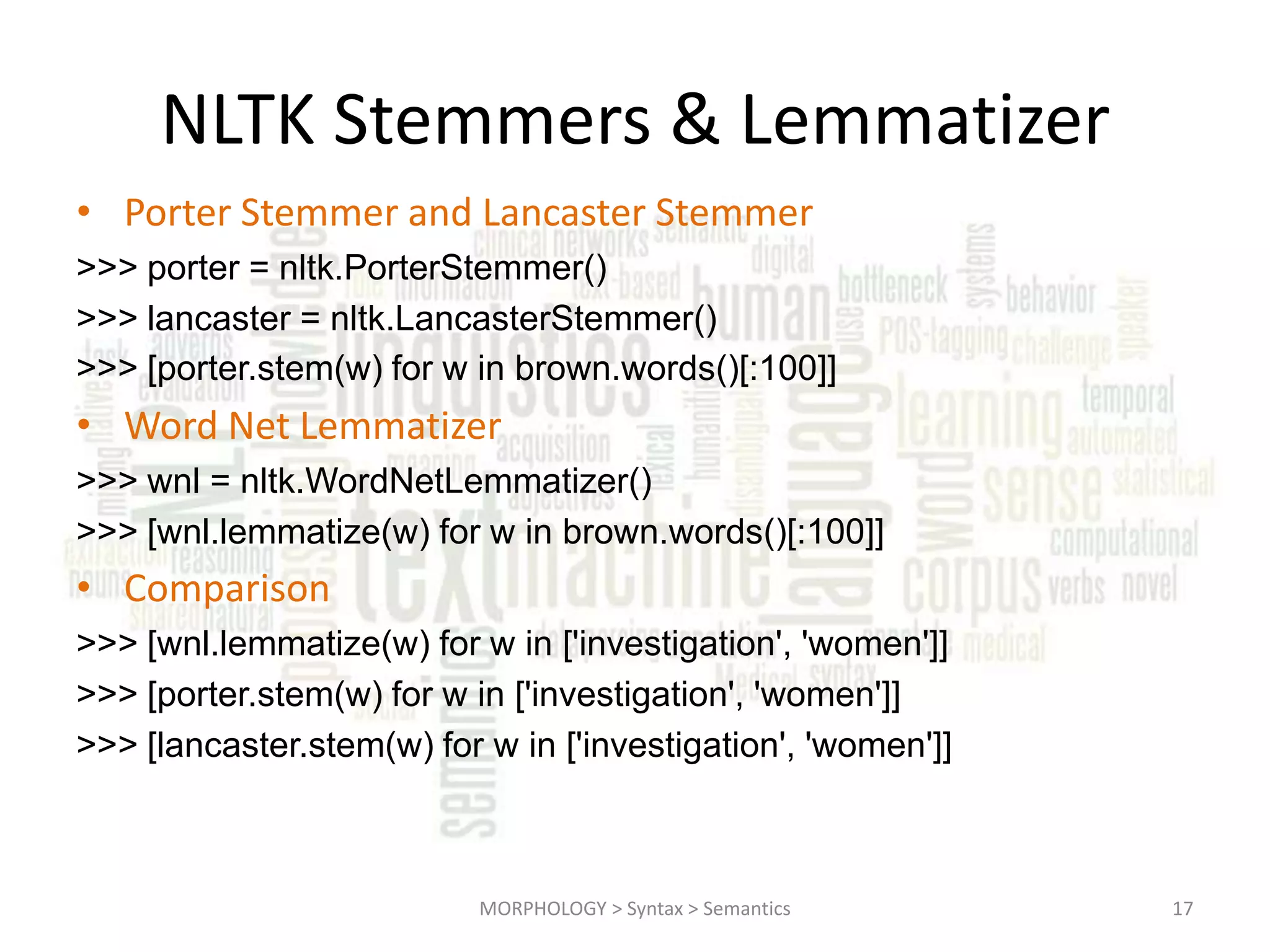 NLTK Stemmers & Lemmatizer • Porter Stemmer and Lancaster Stemmer >>> porter = nltk.PorterStemmer() >>> lancaster = nltk.LancasterStemmer() >>> [porter.stem(w) for w in brown.words()[:100]] • Word Net Lemmatizer >>> wnl = nltk.WordNetLemmatizer() >>> [wnl.lemmatize(w) for w in brown.words()[:100]] • Comparison >>> [wnl.lemmatize(w) for w in ['investigation', 'women']] >>> [porter.stem(w) for w in ['investigation', 'women']] >>> [lancaster.stem(w) for w in ['investigation', 'women']] MORPHOLOGY > Syntax > Semantics 17 