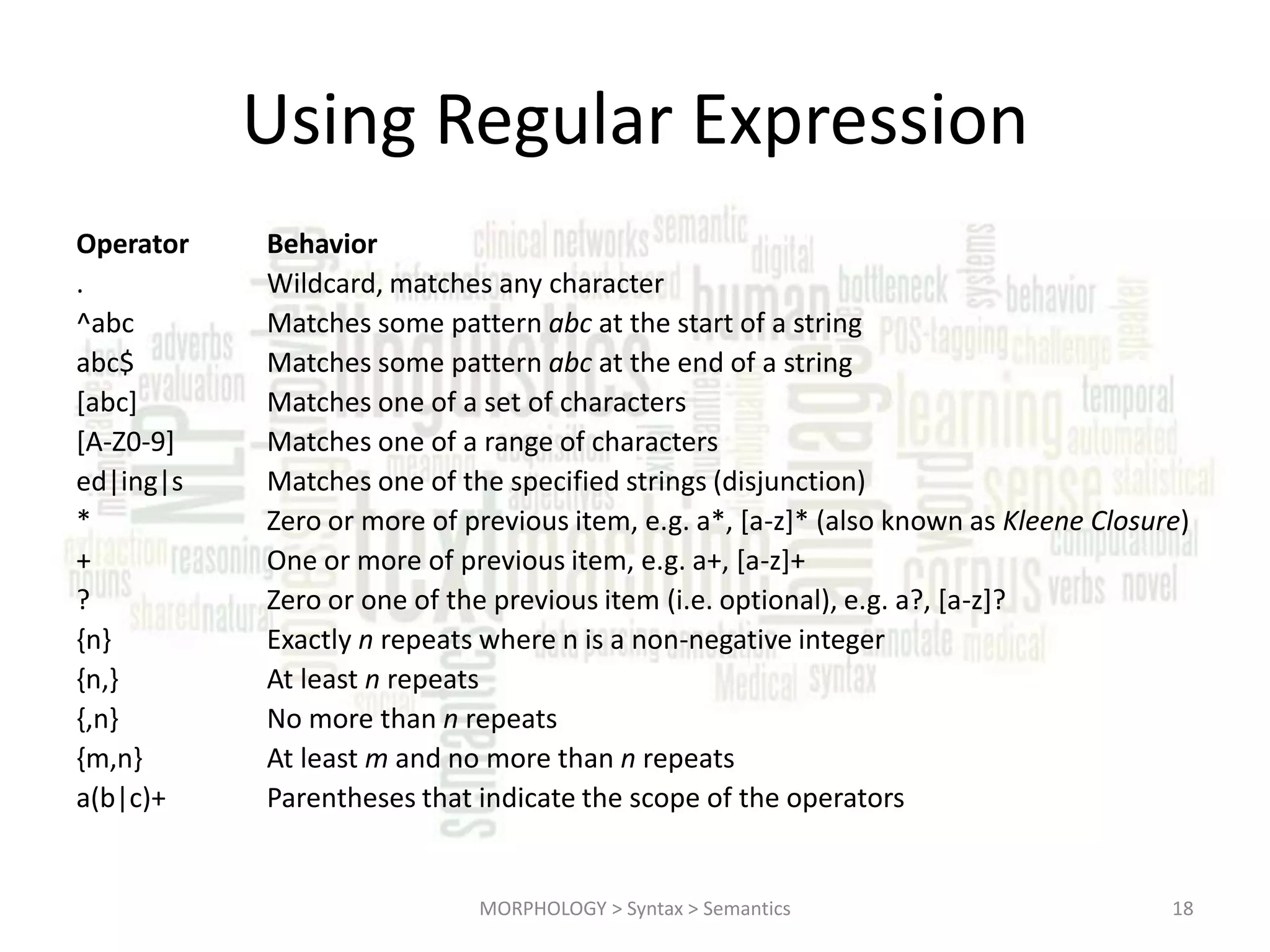 Using Regular Expression Operator . ^abc abc$ [abc] [A-Z0-9] ed|ing|s * + ? {n} {n,} {,n} {m,n} a(b|c)+ Behavior Wildcard, matches any character Matches some pattern abc at the start of a string Matches some pattern abc at the end of a string Matches one of a set of characters Matches one of a range of characters Matches one of the specified strings (disjunction) Zero or more of previous item, e.g. a*, [a-z]* (also known as Kleene Closure) One or more of previous item, e.g. a+, [a-z]+ Zero or one of the previous item (i.e. optional), e.g. a?, [a-z]? Exactly n repeats where n is a non-negative integer At least n repeats No more than n repeats At least m and no more than n repeats Parentheses that indicate the scope of the operators MORPHOLOGY > Syntax > Semantics 18 