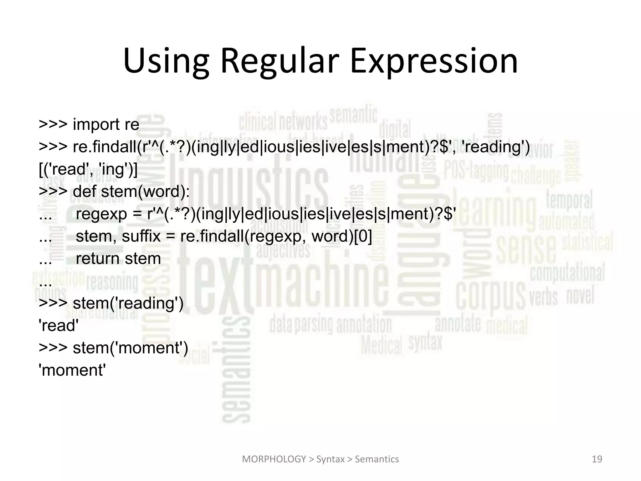 Using Regular Expression >>> import re >>> re.findall(r'^(.*?)(ing|ly|ed|ious|ies|ive|es|s|ment)?$', 'reading') [('read', 'ing')] >>> def stem(word): ... regexp = r'^(.*?)(ing|ly|ed|ious|ies|ive|es|s|ment)?$' ... stem, suffix = re.findall(regexp, word)[0] ... return stem ... >>> stem('reading') 'read' >>> stem('moment') 'moment' MORPHOLOGY > Syntax > Semantics 19 