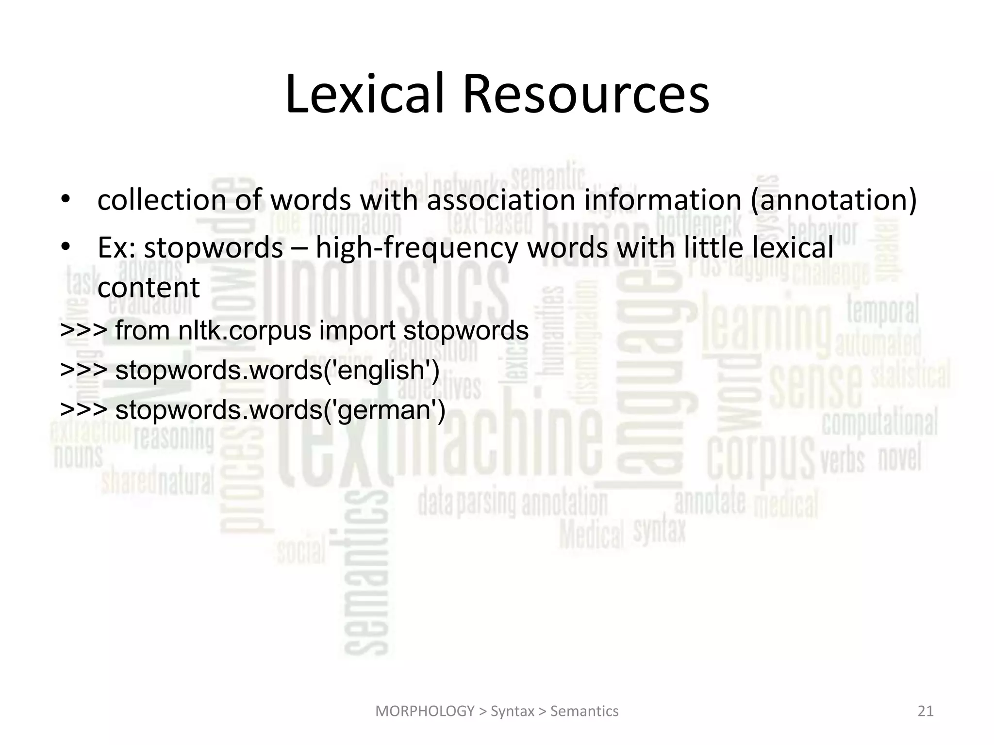 Lexical Resources • collection of words with association information (annotation) • Ex: stopwords – high-frequency words with little lexical content >>> from nltk.corpus import stopwords >>> stopwords.words('english') >>> stopwords.words('german') MORPHOLOGY > Syntax > Semantics 21 