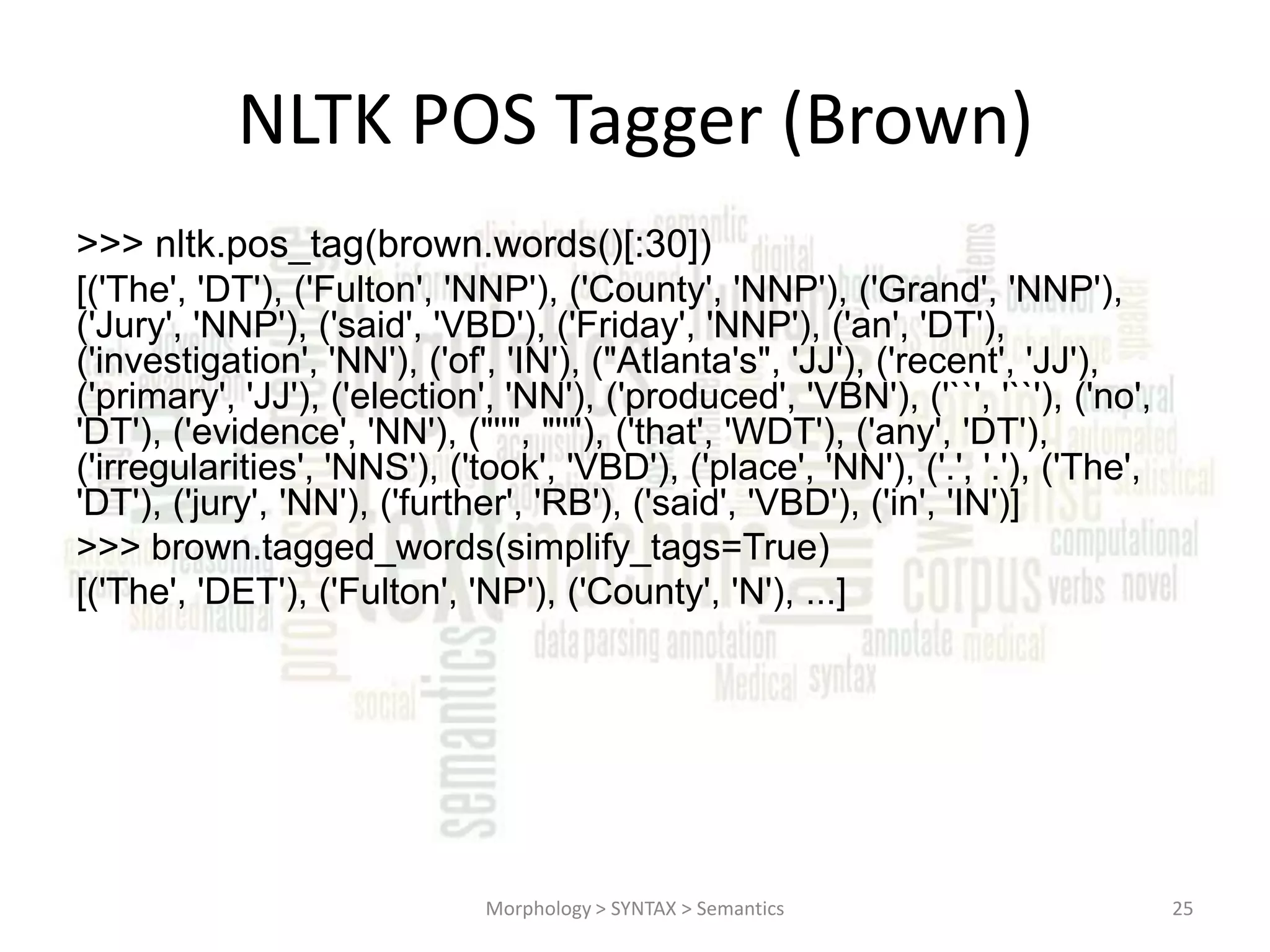 NLTK POS Tagger (Brown) >>> nltk.pos_tag(brown.words()[:30]) [('The', 'DT'), ('Fulton', 'NNP'), ('County', 'NNP'), ('Grand', 'NNP'), ('Jury', 'NNP'), ('said', 'VBD'), ('Friday', 'NNP'), ('an', 'DT'), ('investigation', 'NN'), ('of', 'IN'), ("Atlanta's", 'JJ'), ('recent', 'JJ'), ('primary', 'JJ'), ('election', 'NN'), ('produced', 'VBN'), ('``', '``'), ('no', 'DT'), ('evidence', 'NN'), ("''", "''"), ('that', 'WDT'), ('any', 'DT'), ('irregularities', 'NNS'), ('took', 'VBD'), ('place', 'NN'), ('.', '.'), ('The', 'DT'), ('jury', 'NN'), ('further', 'RB'), ('said', 'VBD'), ('in', 'IN')] >>> brown.tagged_words(simplify_tags=True) [('The', 'DET'), ('Fulton', 'NP'), ('County', 'N'), ...] Morphology > SYNTAX > Semantics 25 