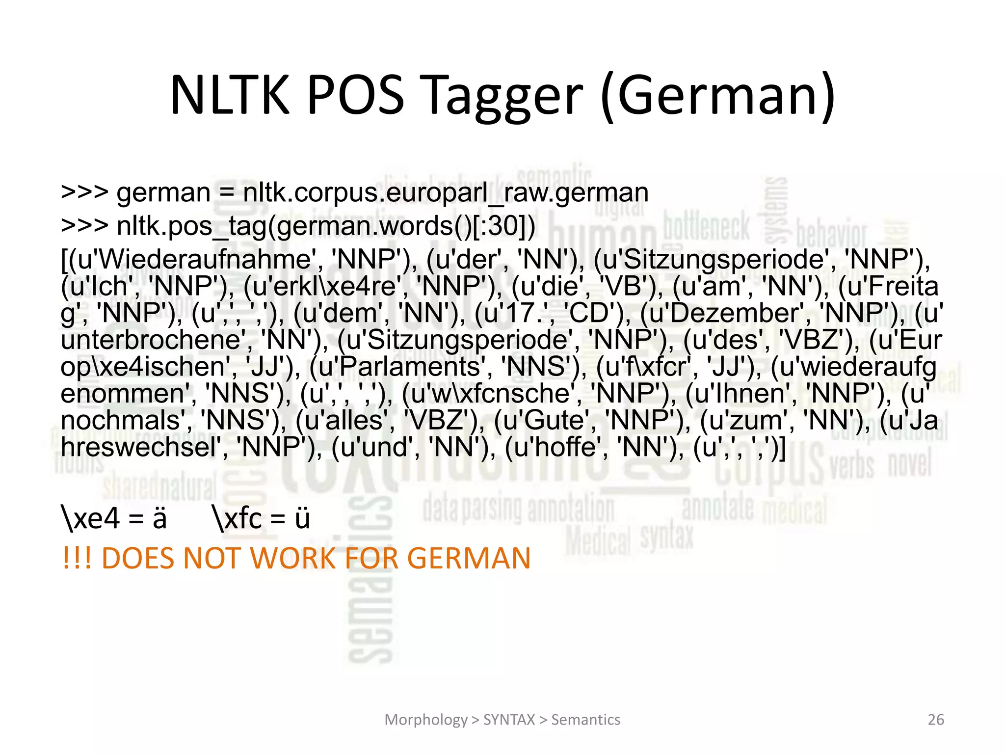 NLTK POS Tagger (German) >>> german = nltk.corpus.europarl_raw.german >>> nltk.pos_tag(german.words()[:30]) [(u'Wiederaufnahme', 'NNP'), (u'der', 'NN'), (u'Sitzungsperiode', 'NNP'), (u'Ich', 'NNP'), (u'erklxe4re', 'NNP'), (u'die', 'VB'), (u'am', 'NN'), (u'Freita g', 'NNP'), (u',', ','), (u'dem', 'NN'), (u'17.', 'CD'), (u'Dezember', 'NNP'), (u' unterbrochene', 'NN'), (u'Sitzungsperiode', 'NNP'), (u'des', 'VBZ'), (u'Eur opxe4ischen', 'JJ'), (u'Parlaments', 'NNS'), (u'fxfcr', 'JJ'), (u'wiederaufg enommen', 'NNS'), (u',', ','), (u'wxfcnsche', 'NNP'), (u'Ihnen', 'NNP'), (u' nochmals', 'NNS'), (u'alles', 'VBZ'), (u'Gute', 'NNP'), (u'zum', 'NN'), (u'Ja hreswechsel', 'NNP'), (u'und', 'NN'), (u'hoffe', 'NN'), (u',', ',')] xe4 = ä xfc = ü !!! DOES NOT WORK FOR GERMAN Morphology > SYNTAX > Semantics 26 