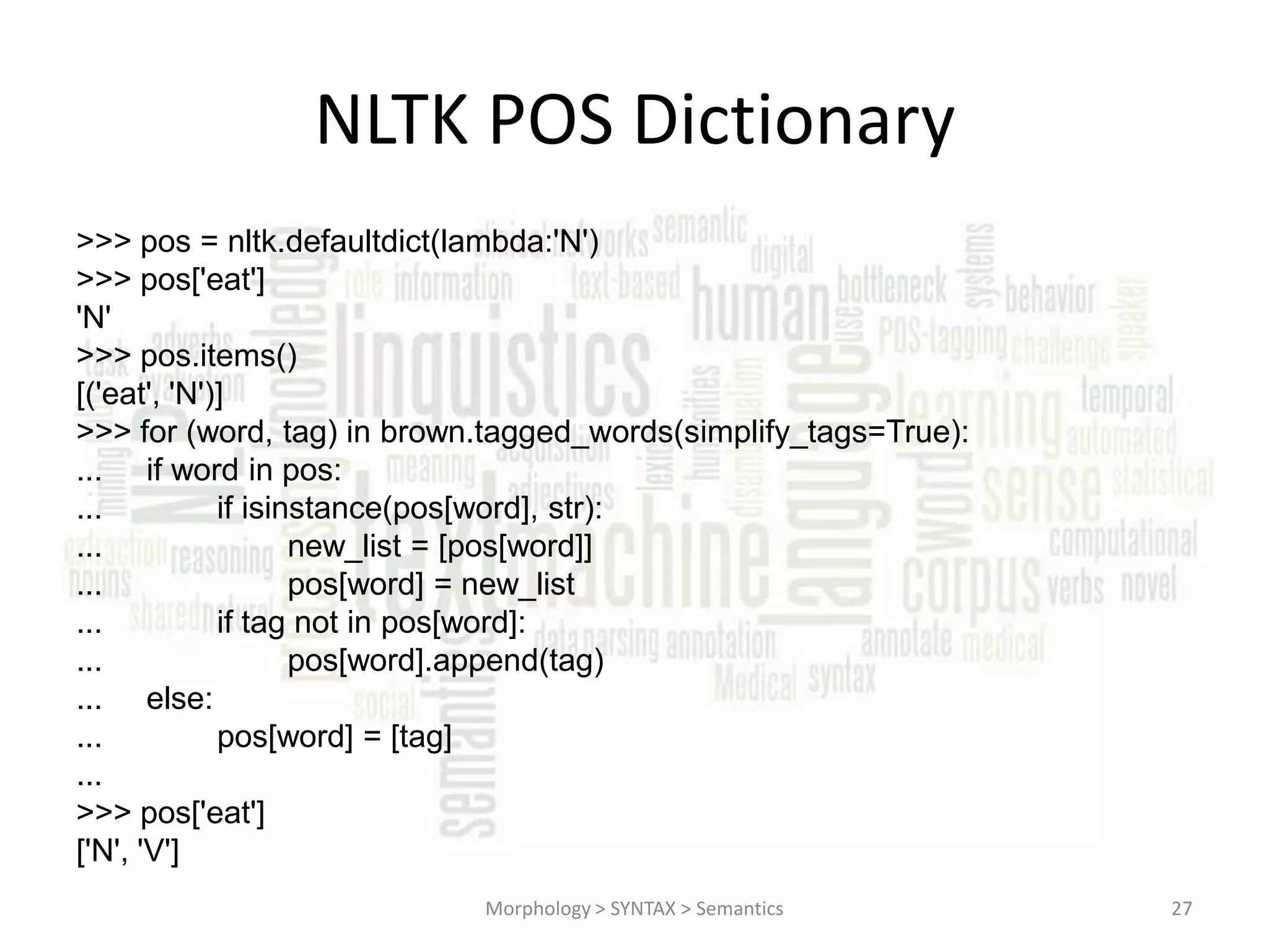 NLTK POS Dictionary >>> pos = nltk.defaultdict(lambda:'N') >>> pos['eat'] 'N' >>> pos.items() [('eat', 'N')] >>> for (word, tag) in brown.tagged_words(simplify_tags=True): ... if word in pos: ... if isinstance(pos[word], str): ... new_list = [pos[word]] ... pos[word] = new_list ... if tag not in pos[word]: ... pos[word].append(tag) ... else: ... pos[word] = [tag] ... >>> pos['eat'] ['N', 'V'] Morphology > SYNTAX > Semantics 27 
