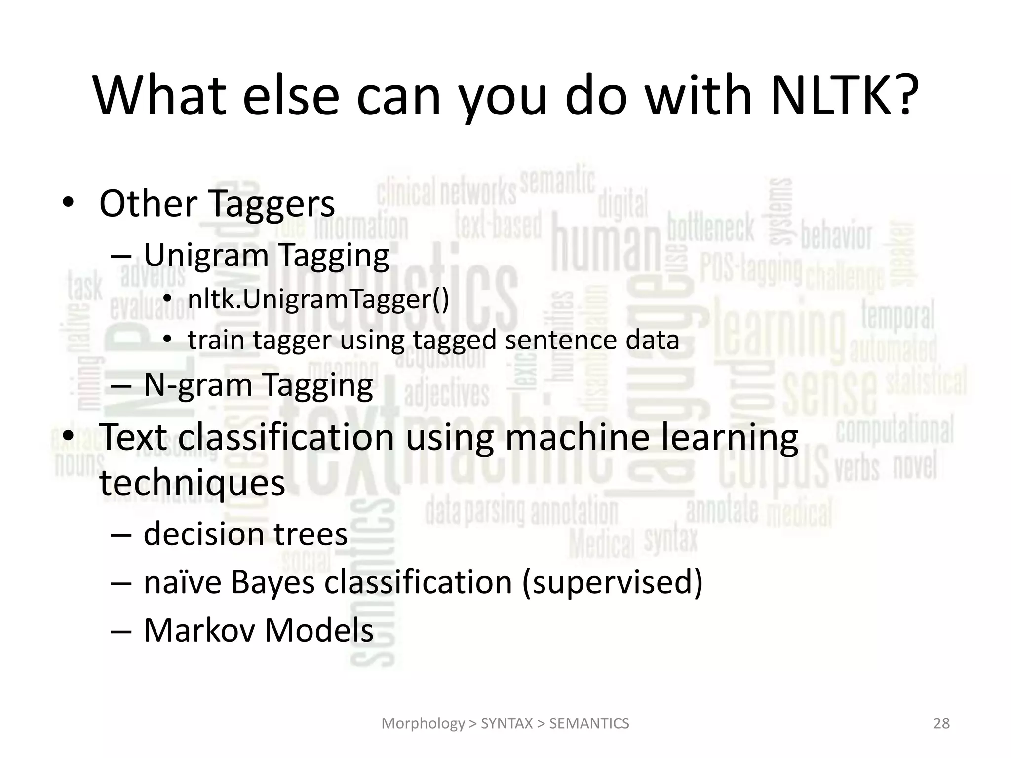 What else can you do with NLTK? • Other Taggers – Unigram Tagging • nltk.UnigramTagger() • train tagger using tagged sentence data – N-gram Tagging • Text classification using machine learning techniques – decision trees – naïve Bayes classification (supervised) – Markov Models Morphology > SYNTAX > SEMANTICS 28 