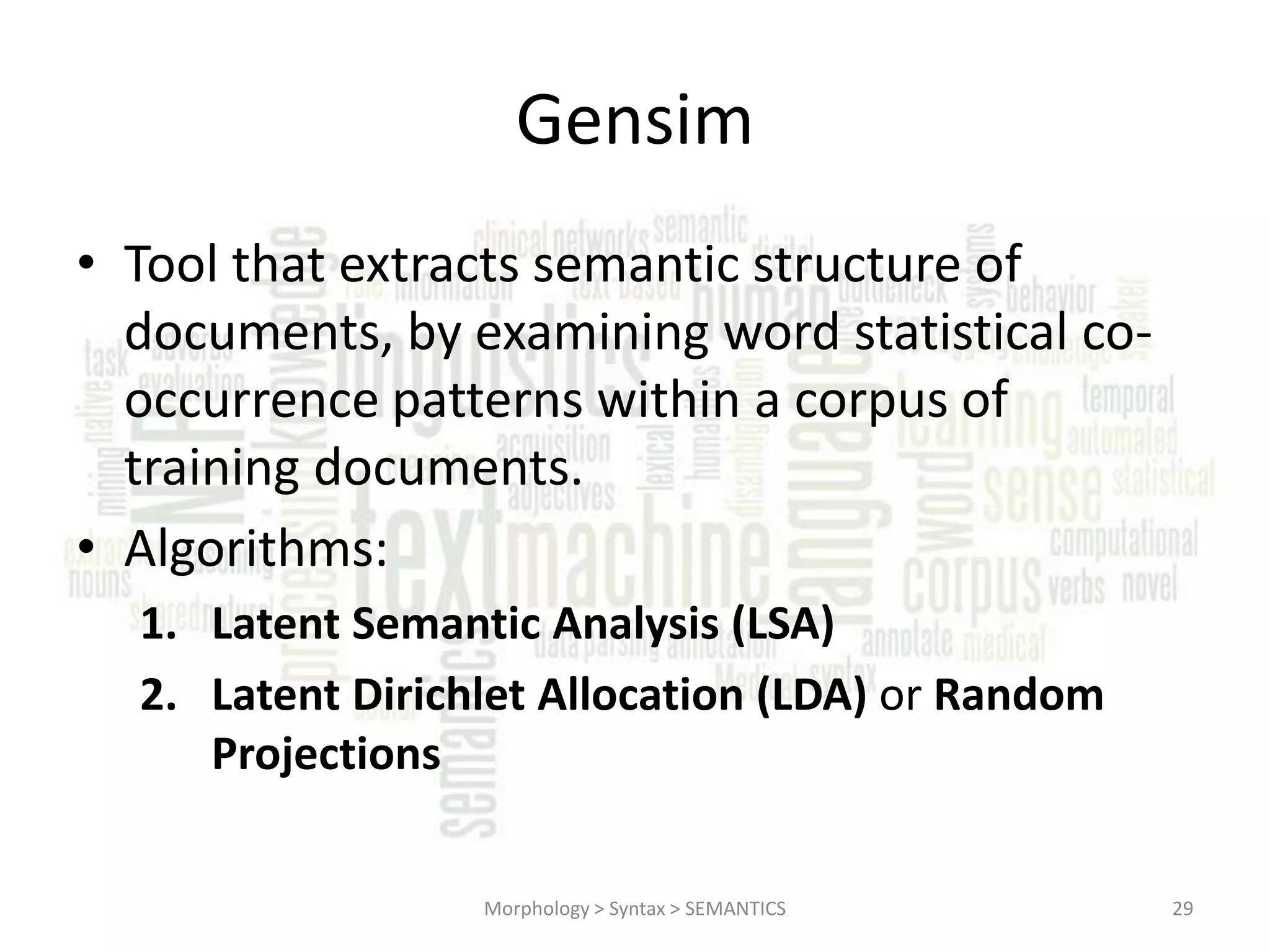 Gensim • Tool that extracts semantic structure of documents, by examining word statistical cooccurrence patterns within a corpus of training documents. • Algorithms: 1. Latent Semantic Analysis (LSA) 2. Latent Dirichlet Allocation (LDA) or Random Projections Morphology > Syntax > SEMANTICS 29 
