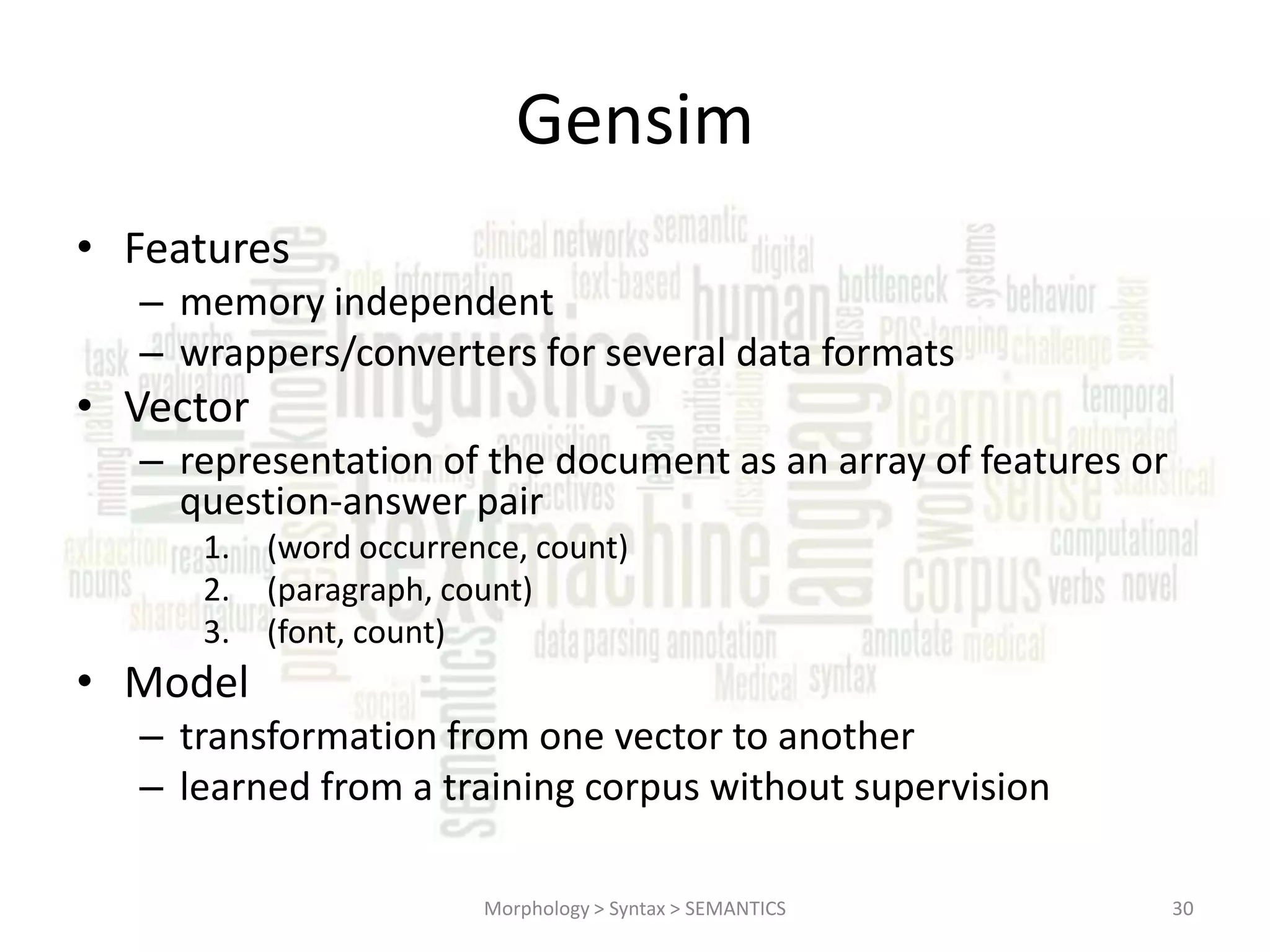 Gensim • Features – memory independent – wrappers/converters for several data formats • Vector – representation of the document as an array of features or question-answer pair 1. 2. 3. (word occurrence, count) (paragraph, count) (font, count) • Model – transformation from one vector to another – learned from a training corpus without supervision Morphology > Syntax > SEMANTICS 30 