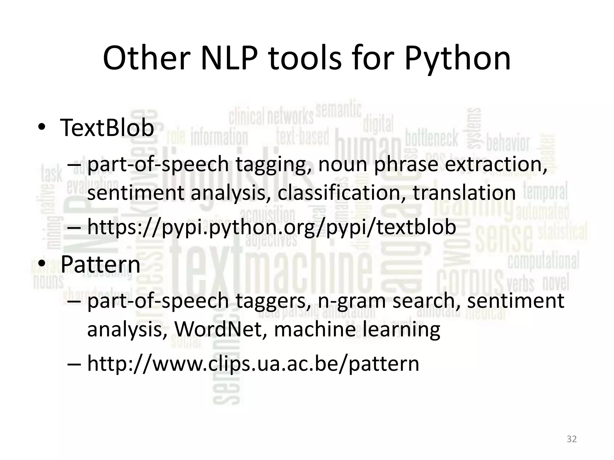 Other NLP tools for Python • TextBlob – part-of-speech tagging, noun phrase extraction, sentiment analysis, classification, translation – https://pypi.python.org/pypi/textblob • Pattern – part-of-speech taggers, n-gram search, sentiment analysis, WordNet, machine learning – http://www.clips.ua.ac.be/pattern 32 