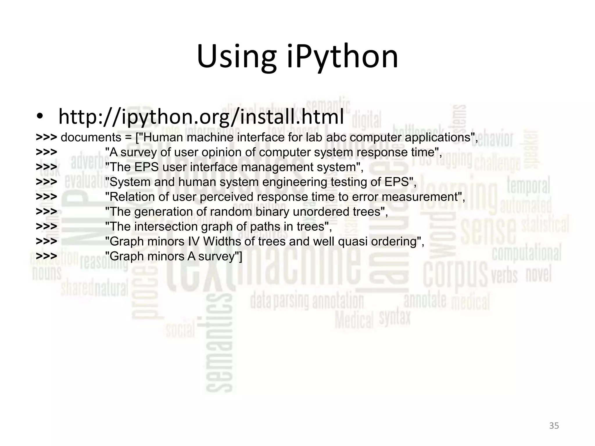 Using iPython • http://ipython.org/install.html >>> documents = ["Human machine interface for lab abc computer applications", >>> "A survey of user opinion of computer system response time", >>> "The EPS user interface management system", >>> "System and human system engineering testing of EPS", >>> "Relation of user perceived response time to error measurement", >>> "The generation of random binary unordered trees", >>> "The intersection graph of paths in trees", >>> "Graph minors IV Widths of trees and well quasi ordering", >>> "Graph minors A survey"] 35 