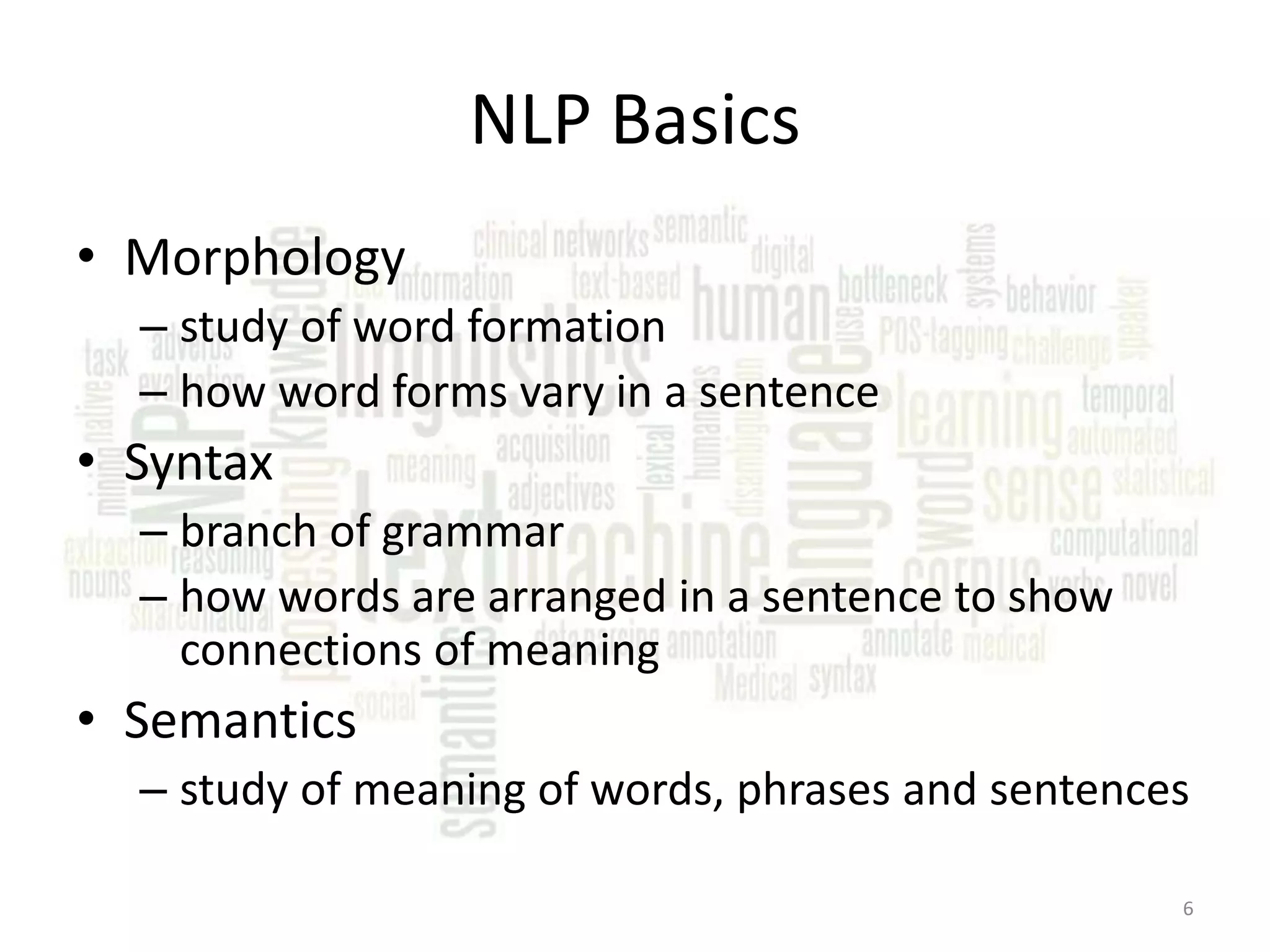 NLP Basics • Morphology – study of word formation – how word forms vary in a sentence • Syntax – branch of grammar – how words are arranged in a sentence to show connections of meaning • Semantics – study of meaning of words, phrases and sentences 6 