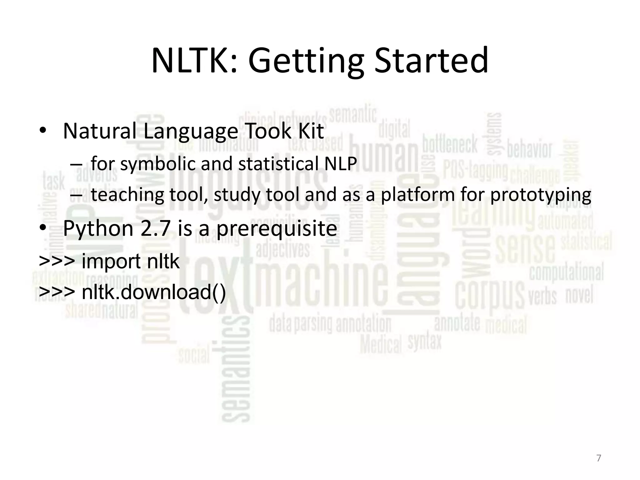 NLTK: Getting Started • Natural Language Took Kit – for symbolic and statistical NLP – teaching tool, study tool and as a platform for prototyping • Python 2.7 is a prerequisite >>> import nltk >>> nltk.download() 7 