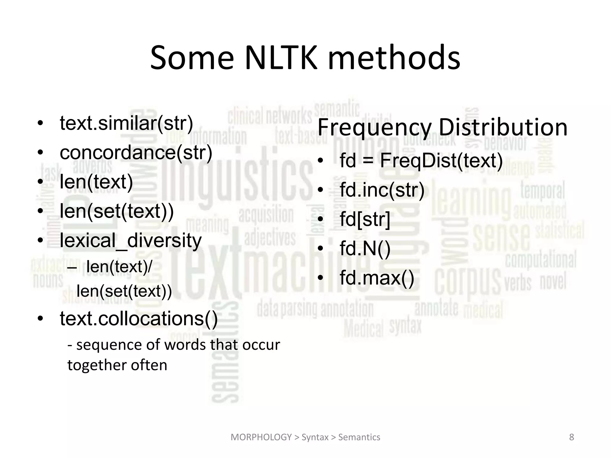 Some NLTK methods • • • • • Frequency Distribution text.similar(str) concordance(str) len(text) len(set(text)) lexical_diversity • • • • • – len(text)/ len(set(text)) fd = FreqDist(text) fd.inc(str) fd[str] fd.N() fd.max() • text.collocations() - sequence of words that occur together often MORPHOLOGY > Syntax > Semantics 8 