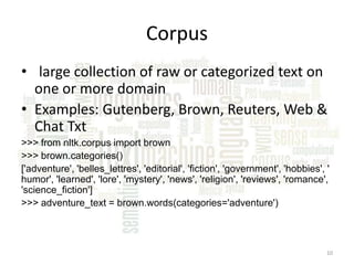 Corpus
• large collection of raw or categorized text on
one or more domain
• Examples: Gutenberg, Brown, Reuters, Web &
Chat Txt
>>> from nltk.corpus import brown
>>> brown.categories()
['adventure', 'belles_lettres', 'editorial', 'fiction', 'government', 'hobbies', '
humor', 'learned', 'lore', 'mystery', 'news', 'religion', 'reviews', 'romance',
'science_fiction']
>>> adventure_text = brown.words(categories='adventure')

10

 